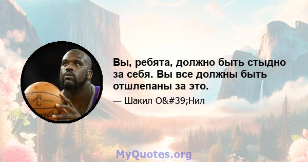 Вы, ребята, должно быть стыдно за себя. Вы все должны быть отшлепаны за это.