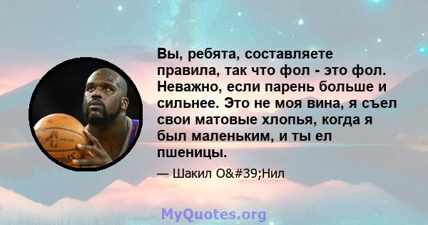 Вы, ребята, составляете правила, так что фол - это фол. Неважно, если парень больше и сильнее. Это не моя вина, я съел свои матовые хлопья, когда я был маленьким, и ты ел пшеницы.