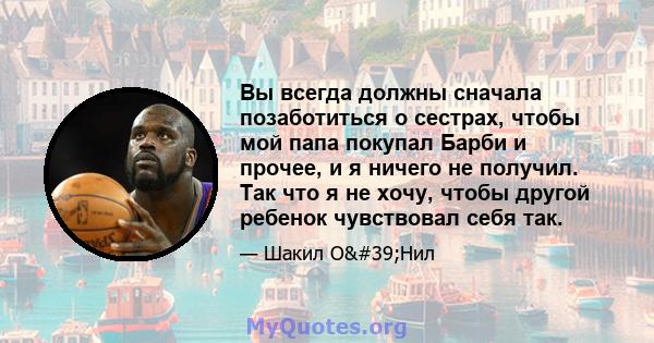 Вы всегда должны сначала позаботиться о сестрах, чтобы мой папа покупал Барби и прочее, и я ничего не получил. Так что я не хочу, чтобы другой ребенок чувствовал себя так.