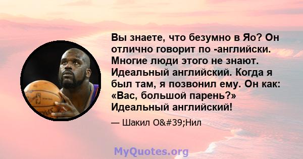 Вы знаете, что безумно в Яо? Он отлично говорит по -английски. Многие люди этого не знают. Идеальный английский. Когда я был там, я позвонил ему. Он как: «Вас, большой парень?» Идеальный английский!