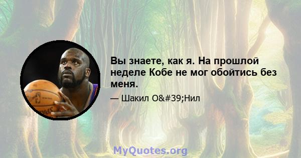 Вы знаете, как я. На прошлой неделе Кобе не мог обойтись без меня.