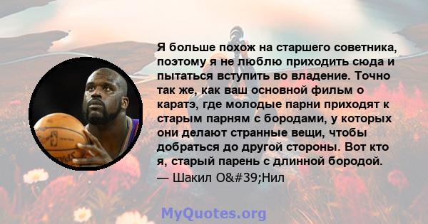 Я больше похож на старшего советника, поэтому я не люблю приходить сюда и пытаться вступить во владение. Точно так же, как ваш основной фильм о каратэ, где молодые парни приходят к старым парням с бородами, у которых