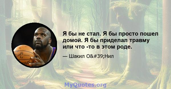 Я бы не стал. Я бы просто пошел домой. Я бы приделал травму или что -то в этом роде.