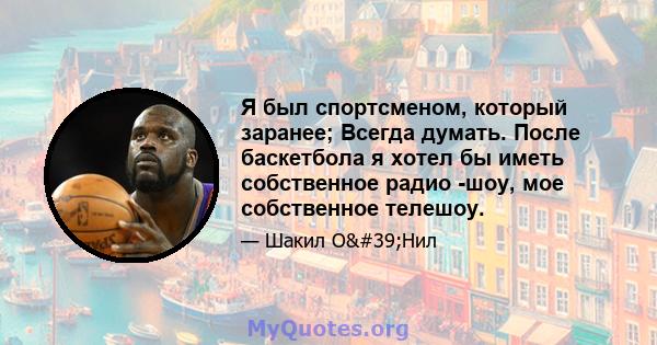 Я был спортсменом, который заранее; Всегда думать. После баскетбола я хотел бы иметь собственное радио -шоу, мое собственное телешоу.