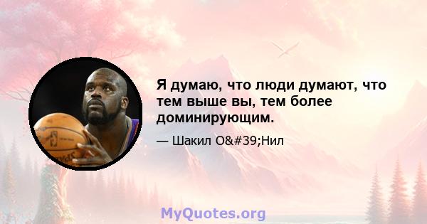 Я думаю, что люди думают, что тем выше вы, тем более доминирующим.