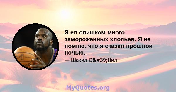 Я ел слишком много замороженных хлопьев. Я не помню, что я сказал прошлой ночью.