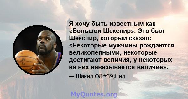 Я хочу быть известным как «Большой Шекспир». Это был Шекспир, который сказал: «Некоторые мужчины рождаются великолепными, некоторые достигают величия, у некоторых на них навязывается величие».