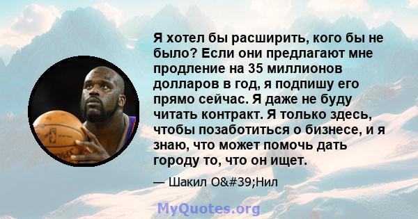 Я хотел бы расширить, кого бы не было? Если они предлагают мне продление на 35 миллионов долларов в год, я подпишу его прямо сейчас. Я даже не буду читать контракт. Я только здесь, чтобы позаботиться о бизнесе, и я