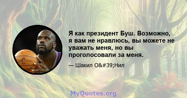 Я как президент Буш. Возможно, я вам не нравлюсь, вы можете не уважать меня, но вы проголосовали за меня.