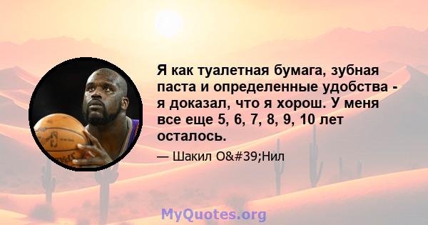 Я как туалетная бумага, зубная паста и определенные удобства - я доказал, что я хорош. У меня все еще 5, 6, 7, 8, 9, 10 лет осталось.