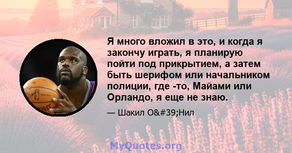 Я много вложил в это, и когда я закончу играть, я планирую пойти под прикрытием, а затем быть шерифом или начальником полиции, где -то, Майами или Орландо, я еще не знаю.