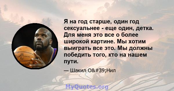 Я на год старше, один год сексуальнее - еще один, детка. Для меня это все о более широкой картине. Мы хотим выиграть все это. Мы должны победить того, кто на нашем пути.