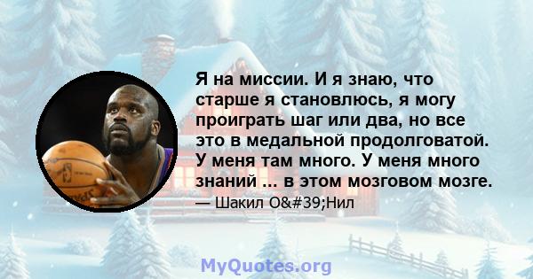 Я на миссии. И я знаю, что старше я становлюсь, я могу проиграть шаг или два, но все это в медальной продолговатой. У меня там много. У меня много знаний ... в этом мозговом мозге.