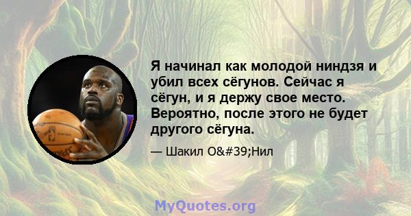 Я начинал как молодой ниндзя и убил всех сёгунов. Сейчас я сёгун, и я держу свое место. Вероятно, после этого не будет другого сёгуна.