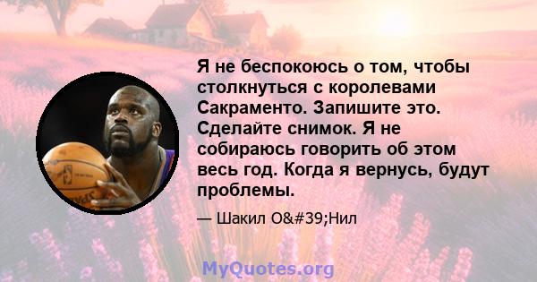 Я не беспокоюсь о том, чтобы столкнуться с королевами Сакраменто. Запишите это. Сделайте снимок. Я не собираюсь говорить об этом весь год. Когда я вернусь, будут проблемы.