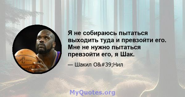 Я не собираюсь пытаться выходить туда и превзойти его. Мне не нужно пытаться превзойти его, я Шак.