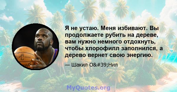 Я не устаю. Меня избивают. Вы продолжаете рубить на дереве, вам нужно немного отдохнуть, чтобы хлорофилл заполнился, а дерево вернет свою энергию.