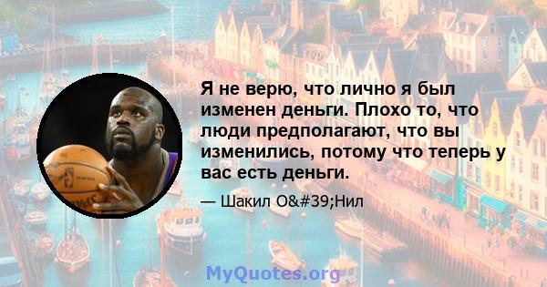 Я не верю, что лично я был изменен деньги. Плохо то, что люди предполагают, что вы изменились, потому что теперь у вас есть деньги.