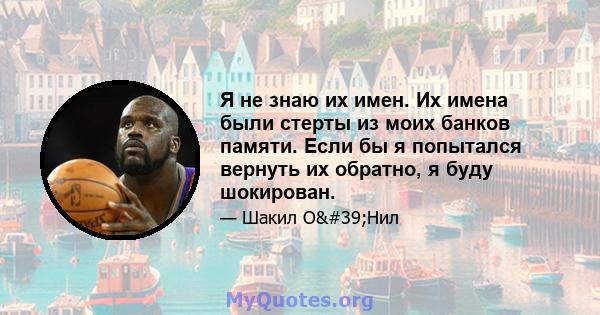 Я не знаю их имен. Их имена были стерты из моих банков памяти. Если бы я попытался вернуть их обратно, я буду шокирован.