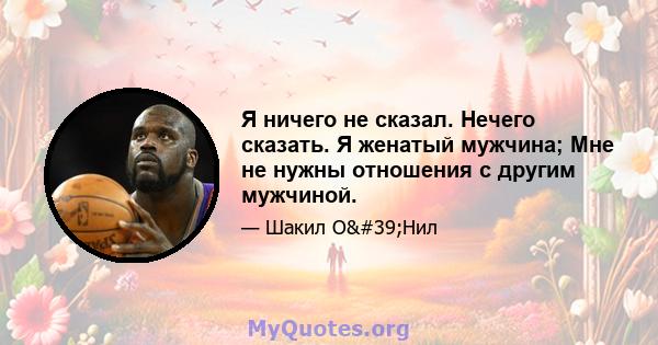 Я ничего не сказал. Нечего сказать. Я женатый мужчина; Мне не нужны отношения с другим мужчиной.