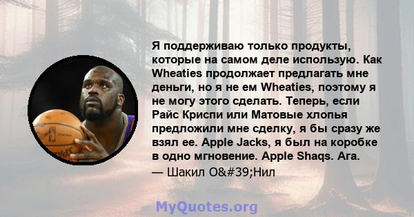 Я поддерживаю только продукты, которые на самом деле использую. Как Wheaties продолжает предлагать мне деньги, но я не ем Wheaties, поэтому я не могу этого сделать. Теперь, если Райс Криспи или Матовые хлопья предложили 