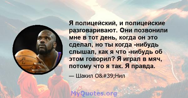 Я полицейский, и полицейские разговаривают. Они позвонили мне в тот день, когда он это сделал, но ты когда -нибудь слышал, как я что -нибудь об этом говорил? Я играл в мяч, потому что я так. Я правда.