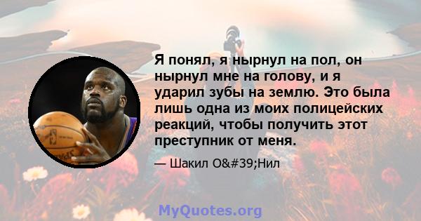 Я понял, я нырнул на пол, он нырнул мне на голову, и я ударил зубы на землю. Это была лишь одна из моих полицейских реакций, чтобы получить этот преступник от меня.