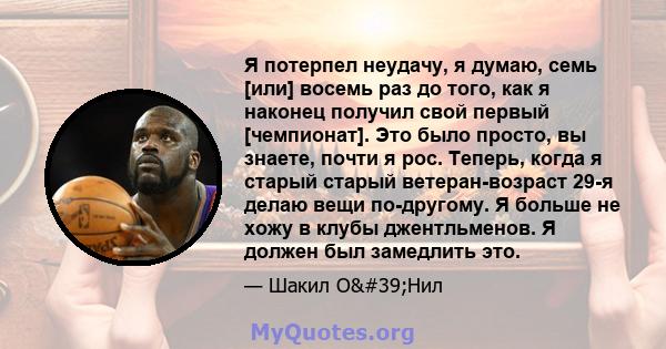 Я потерпел неудачу, я думаю, семь [или] восемь раз до того, как я наконец получил свой первый [чемпионат]. Это было просто, вы знаете, почти я рос. Теперь, когда я старый старый ветеран-возраст 29-я делаю вещи