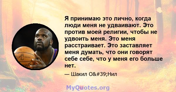 Я принимаю это лично, когда люди меня не удваивают. Это против моей религии, чтобы не удвоить меня. Это меня расстраивает. Это заставляет меня думать, что они говорят себе себе, что у меня его больше нет.