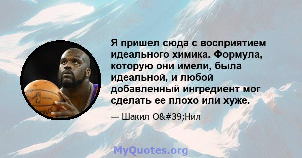 Я пришел сюда с восприятием идеального химика. Формула, которую они имели, была идеальной, и любой добавленный ингредиент мог сделать ее плохо или хуже.