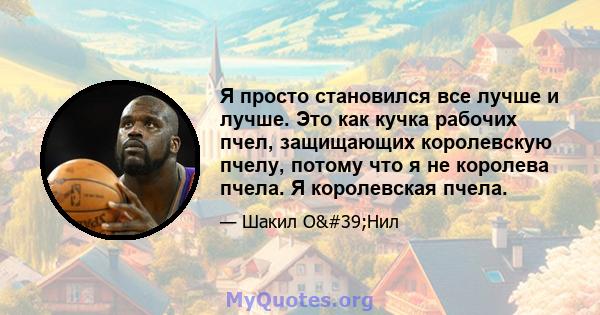 Я просто становился все лучше и лучше. Это как кучка рабочих пчел, защищающих королевскую пчелу, потому что я не королева пчела. Я королевская пчела.