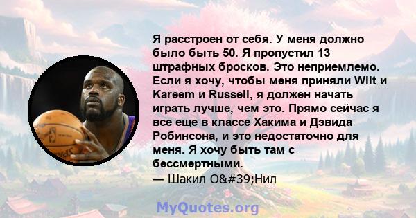 Я расстроен от себя. У меня должно было быть 50. Я пропустил 13 штрафных бросков. Это неприемлемо. Если я хочу, чтобы меня приняли Wilt и Kareem и Russell, я должен начать играть лучше, чем это. Прямо сейчас я все еще в 