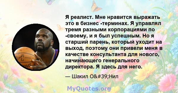 Я реалист. Мне нравится выражать это в бизнес -терминах. Я управлял тремя разными корпорациями по -своему, и я был успешным. Но я старший парень, который уходит на выход, поэтому они привели меня в качестве консультанта 