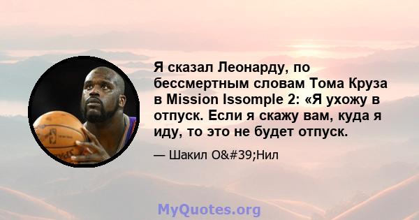 Я сказал Леонарду, по бессмертным словам Тома Круза в Mission Issomple 2: «Я ухожу в отпуск. Если я скажу вам, куда я иду, то это не будет отпуск.