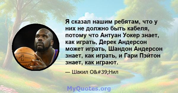 Я сказал нашим ребятам, что у них не должно быть кабеля, потому что Антуан Уокер знает, как играть, Дерек Андерсон может играть, Шандон Андерсон знает, как играть, и Гари Пэйтон знает, как играют.