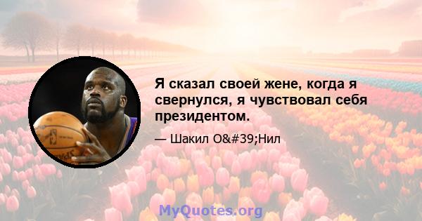 Я сказал своей жене, когда я свернулся, я чувствовал себя президентом.