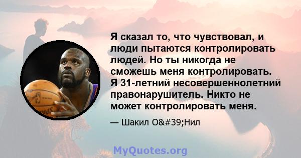 Я сказал то, что чувствовал, и люди пытаются контролировать людей. Но ты никогда не сможешь меня контролировать. Я 31-летний несовершеннолетний правонарушитель. Никто не может контролировать меня.