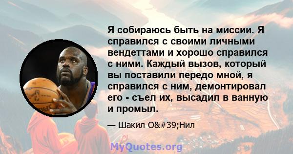 Я собираюсь быть на миссии. Я справился с своими личными вендеттами и хорошо справился с ними. Каждый вызов, который вы поставили передо мной, я справился с ним, демонтировал его - съел их, высадил в ванную и промыл.