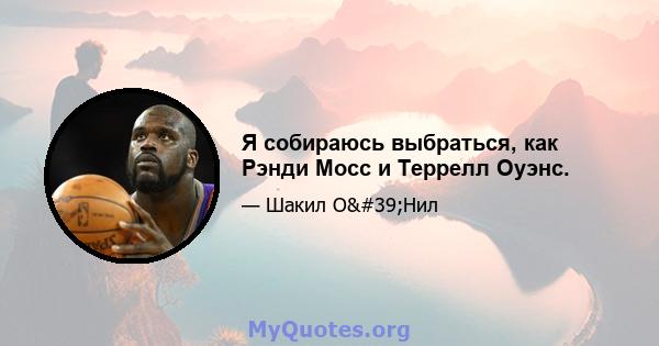 Я собираюсь выбраться, как Рэнди Мосс и Террелл Оуэнс.