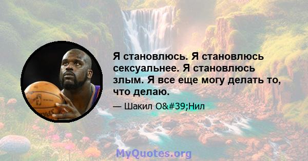 Я становлюсь. Я становлюсь сексуальнее. Я становлюсь злым. Я все еще могу делать то, что делаю.