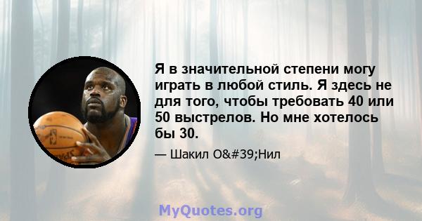 Я в значительной степени могу играть в любой стиль. Я здесь не для того, чтобы требовать 40 или 50 выстрелов. Но мне хотелось бы 30.