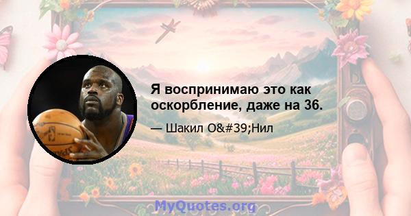 Я воспринимаю это как оскорбление, даже на 36.