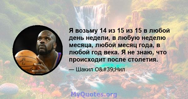 Я возьму 14 из 15 из 15 в любой день недели, в любую неделю месяца, любой месяц года, в любой год века. Я не знаю, что происходит после столетия.