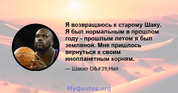 Я возвращаюсь к старому Шаку. Я был нормальным в прошлом году - прошлым летом я был земляной. Мне пришлось вернуться к своим инопланетным корням.