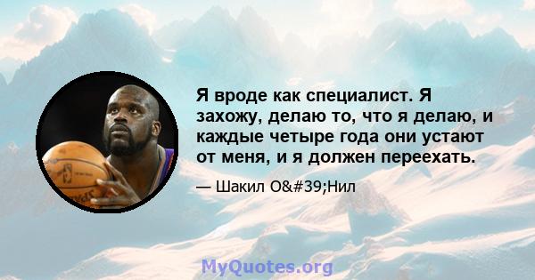 Я вроде как специалист. Я захожу, делаю то, что я делаю, и каждые четыре года они устают от меня, и я должен переехать.