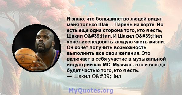 Я знаю, что большинство людей видят меня только Шак ... Парень на корте. Но есть еще одна сторона того, кто я есть, Шакил О'Нил. И Шакил О'Нил хочет исследовать каждую часть жизни. Он хочет получить возможность