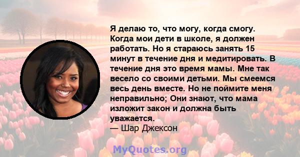 Я делаю то, что могу, когда смогу. Когда мои дети в школе, я должен работать. Но я стараюсь занять 15 минут в течение дня и медитировать. В течение дня это время мамы. Мне так весело со своими детьми. Мы смеемся весь