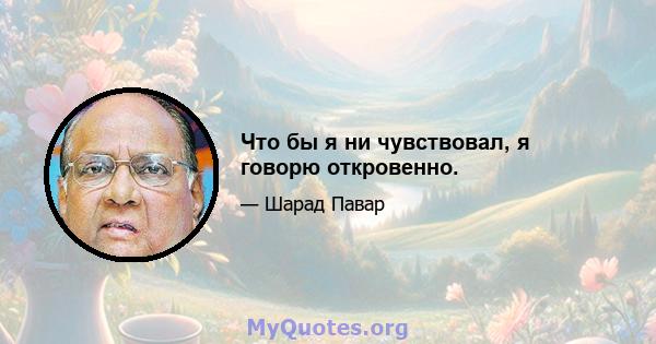 Что бы я ни чувствовал, я говорю откровенно.