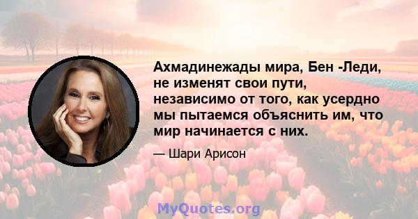 Ахмадинежады мира, Бен -Леди, не изменят свои пути, независимо от того, как усердно мы пытаемся объяснить им, что мир начинается с них.