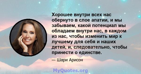 Хорошее внутри всех нас обернуто в слое апатии, и мы забываем, какой потенциал мы обладаем внутри нас, в каждом из нас, чтобы изменить мир к лучшему для себя и наших детей, и, следовательно, чтобы принести о единстве.